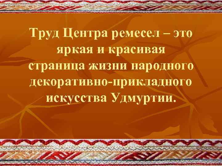 Труд Центра ремесел – это яркая и красивая страница жизни народного декоративно-прикладного искусства Удмуртии.