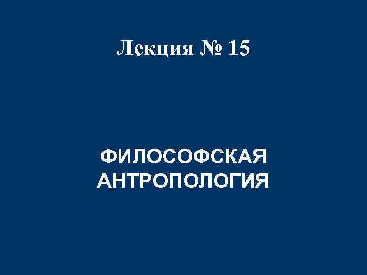 Лекция № 15 ФИЛОСОФСКАЯ АНТРОПОЛОГИЯ 