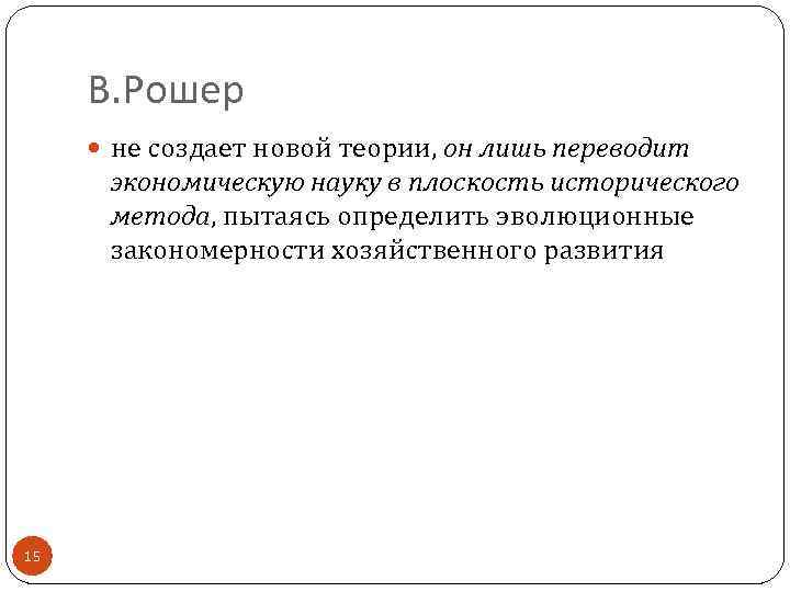 В. Рошер не создает новой теории, он лишь переводит экономическую науку в плоскость исторического