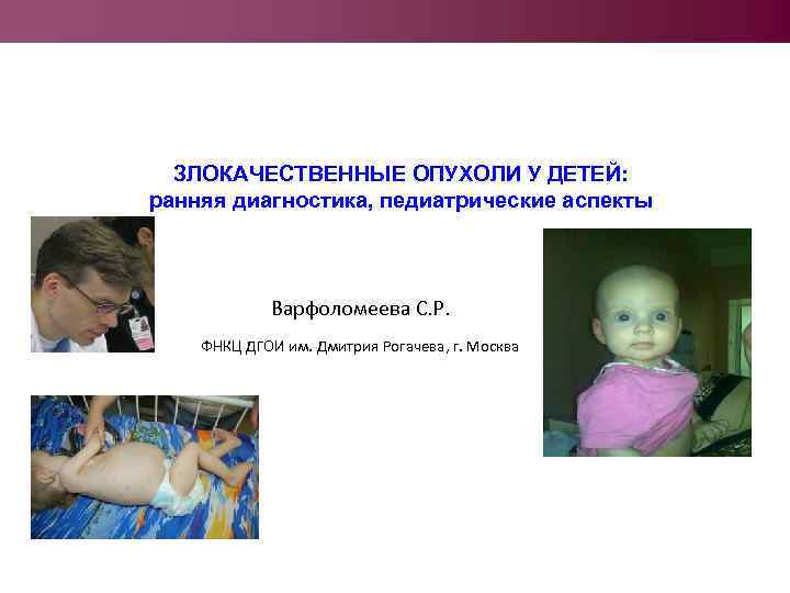 ЗЛОКАЧЕСТВЕННЫЕ ОПУХОЛИ У ДЕТЕЙ: ранняя диагностика, педиатрические аспекты Варфоломеева С. Р. ФНКЦ ДГОИ им.