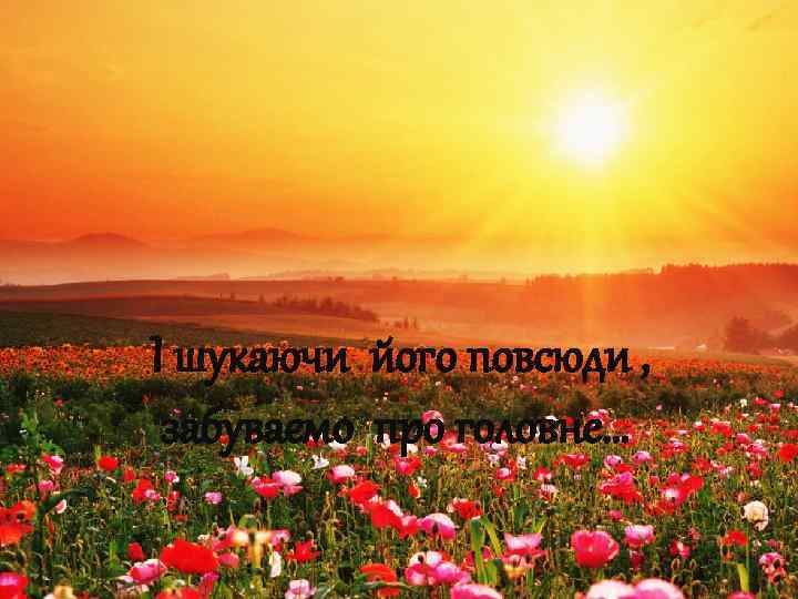 І шукаючи його повсюди , забуваємо про головне… 