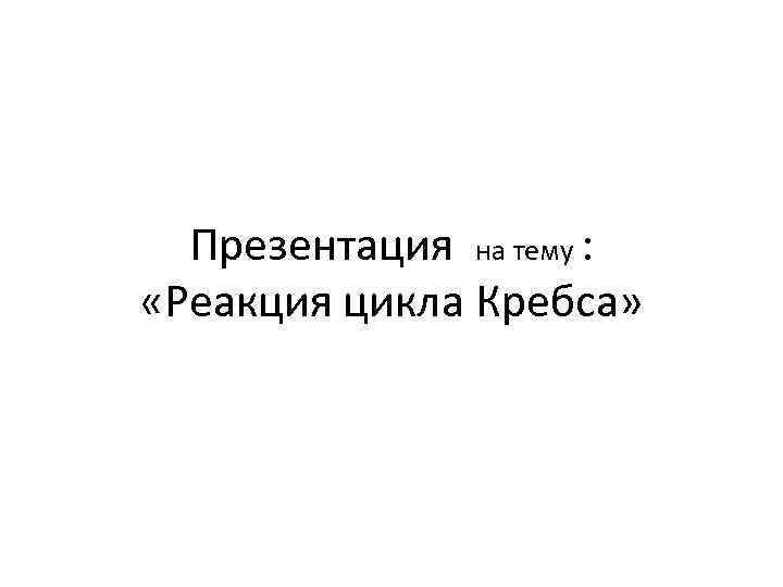 Презентация на тему : «Реакция цикла Кребса» 