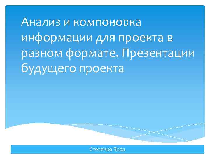Анализ и компоновка информации для проекта в разном формате. Презентации будущего проекта Степенко Влад