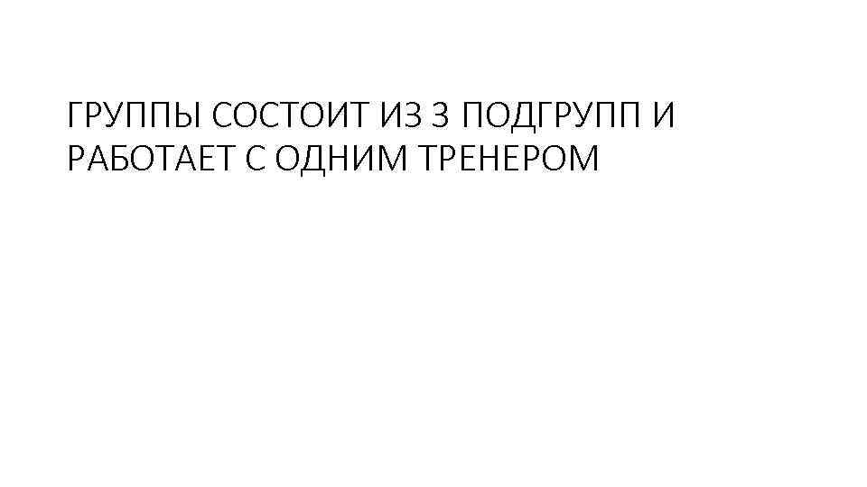 ГРУППЫ СОСТОИТ ИЗ 3 ПОДГРУПП И РАБОТАЕТ С ОДНИМ ТРЕНЕРОМ 