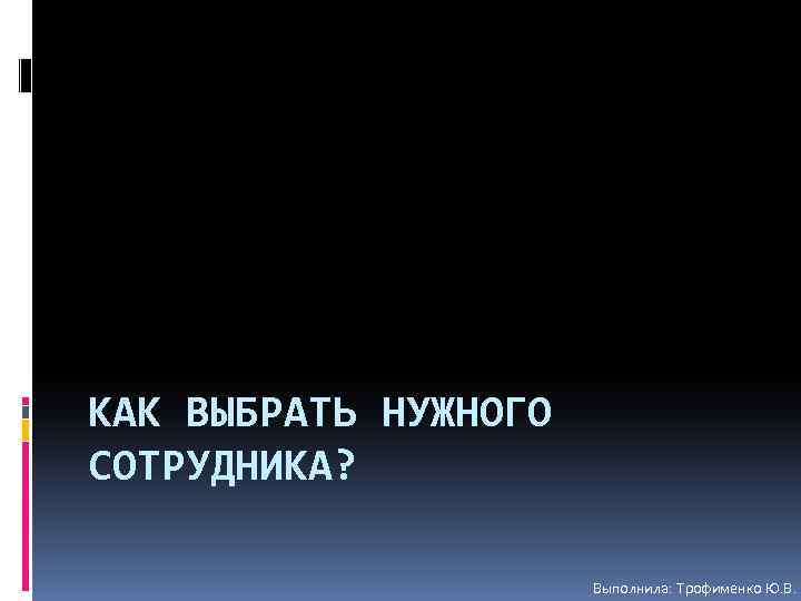 КАК ВЫБРАТЬ НУЖНОГО СОТРУДНИКА? Выполнила: Трофименко Ю. В. 