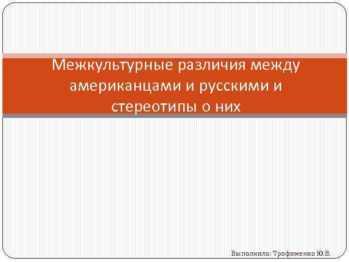 Межкультурные различия между американцами и русскими и стереотипы о них Выполнила: Трофименко Ю. В.