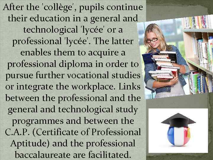 After the 'collège', pupils continue their education in a general and technological 'lycée' or