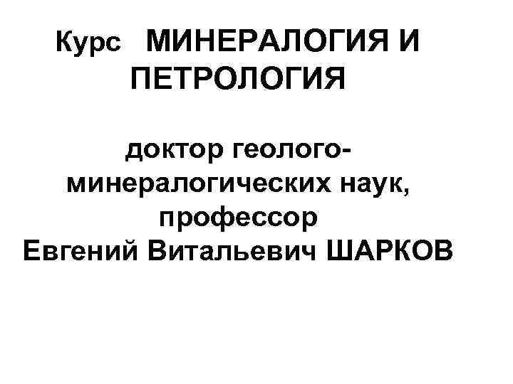 Курс МИНЕРАЛОГИЯ И ПЕТРОЛОГИЯ доктор геологоминералогических наук, профессор Евгений Витальевич ШАРКОВ 