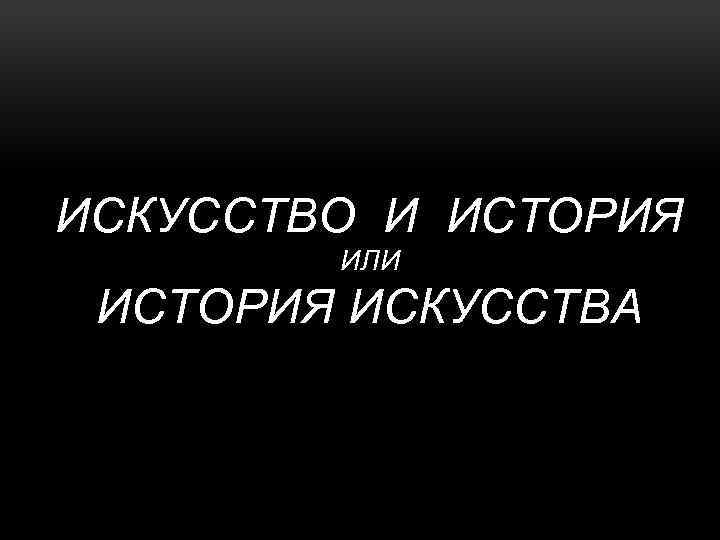 ИСКУССТВО И ИСТОРИЯ ИЛИ ИСТОРИЯ ИСКУССТВА 