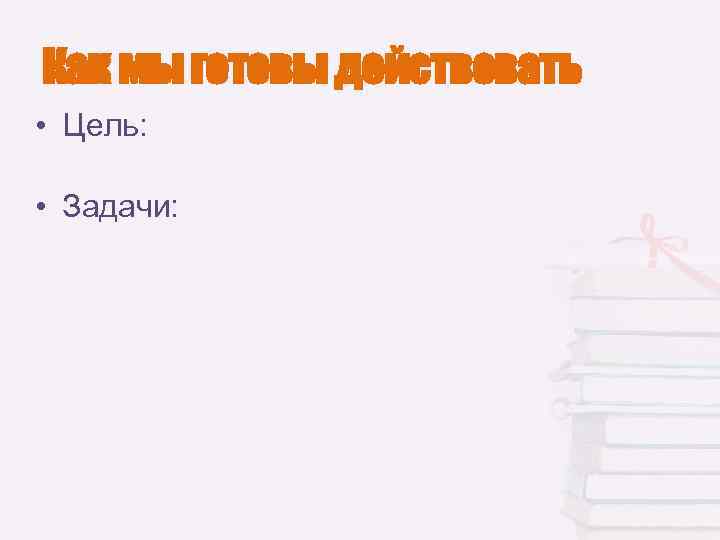 Как мы готовы действовать • Цель: • Задачи: 
