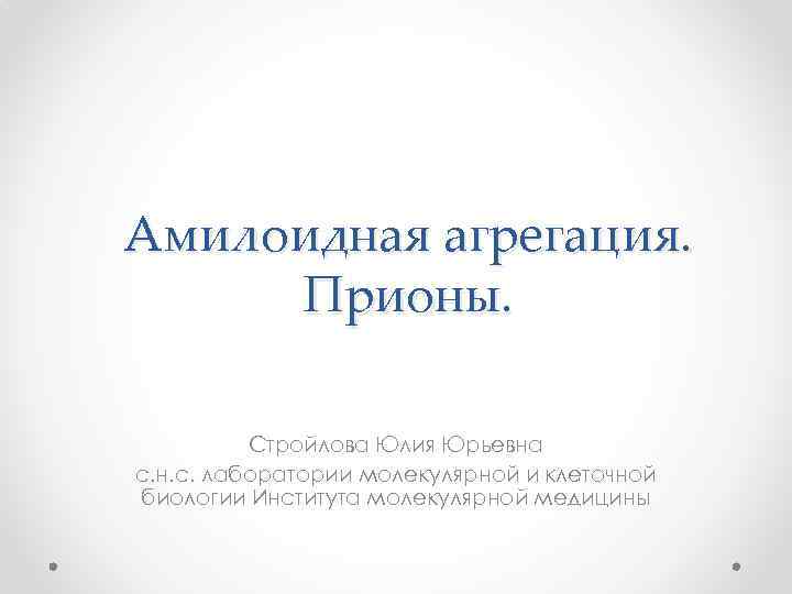 Амилоидная агрегация. Прионы. Стройлова Юлия Юрьевна с. н. с. лаборатории молекулярной и клеточной биологии