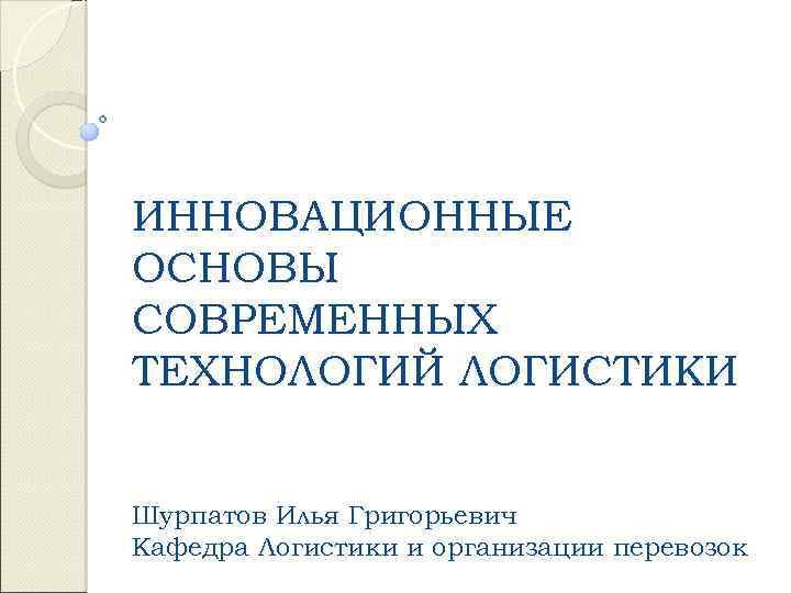 ИННОВАЦИОННЫЕ ОСНОВЫ СОВРЕМЕННЫХ ТЕХНОЛОГИЙ ЛОГИСТИКИ Шурпатов Илья Григорьевич Кафедра Логистики и организации перевозок 