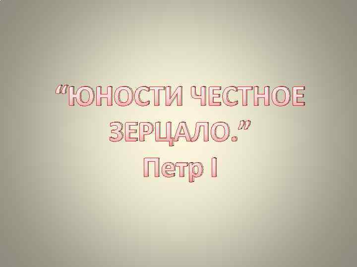 “ЮНОСТИ ЧЕСТНОЕ ЗЕРЦАЛО. ” Петр I 