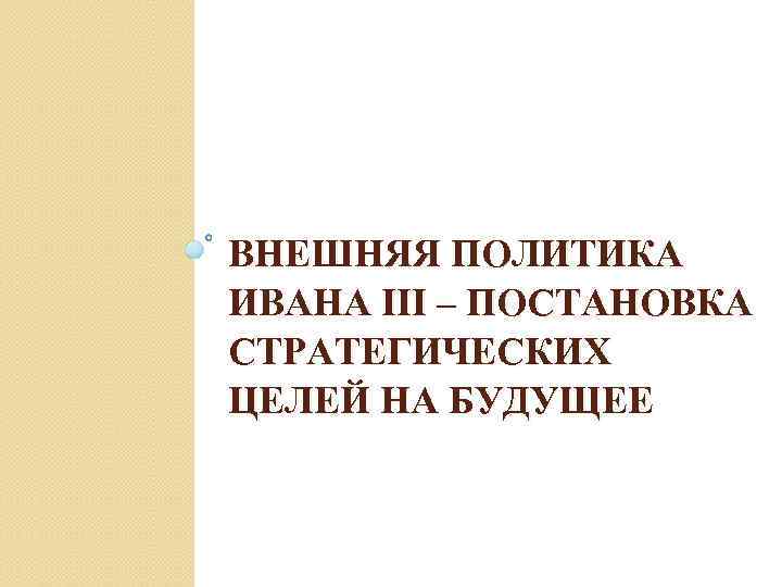ВНЕШНЯЯ ПОЛИТИКА ИВАНА III – ПОСТАНОВКА СТРАТЕГИЧЕСКИХ ЦЕЛЕЙ НА БУДУЩЕЕ 