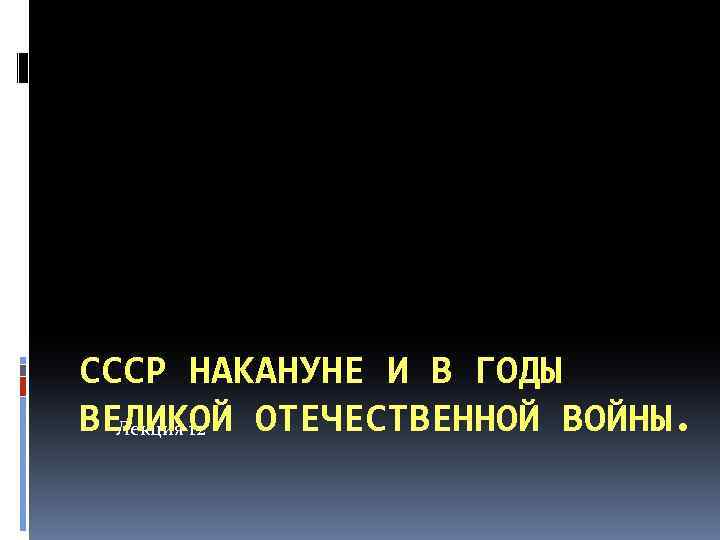 СССР НАКАНУНЕ И В ГОДЫ ВЕЛИКОЙ ОТЕЧЕСТВЕННОЙ ВОЙНЫ. Лекция 12 