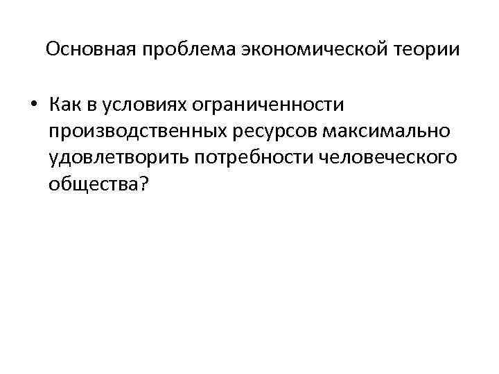 Основная проблема экономической теории • Как в условиях ограниченности производственных ресурсов максимально удовлетворить потребности