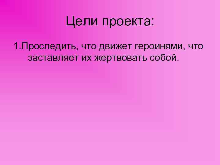 Цели проекта: 1. Проследить, что движет героинями, что заставляет их жертвовать собой. 