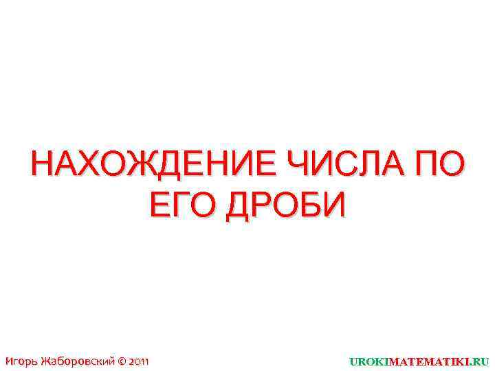 НАХОЖДЕНИЕ ЧИСЛА ПО ЕГО ДРОБИ Игорь Жаборовский © 2011 UROKIMATEMATIKI. RU 