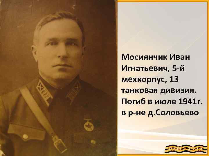 Мосиянчик Иван Игнатьевич, 5 -й мехкорпус, 13 танковая дивизия. Погиб в июле 1941 г.