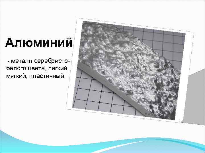 Алюминий - металл серебристо- белого цвета, легкий, мягкий, пластичный. 