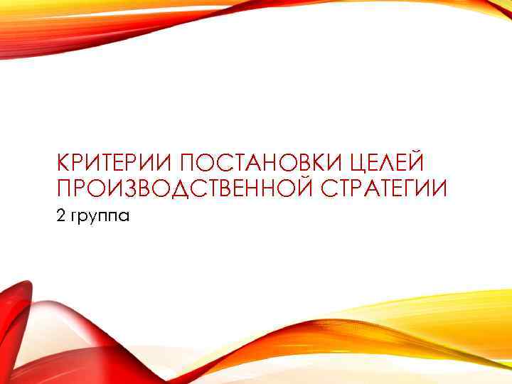 КРИТЕРИИ ПОСТАНОВКИ ЦЕЛЕЙ ПРОИЗВОДСТВЕННОЙ СТРАТЕГИИ 2 группа 