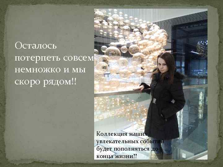 Осталось потерпеть совсем немножко и мы скоро рядом!! Коллекция наших увлекательных событий будет пополняться