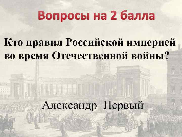 Вопросы на 2 балла Кто правил Российской империей во время Отечественной войны? Александр Первый