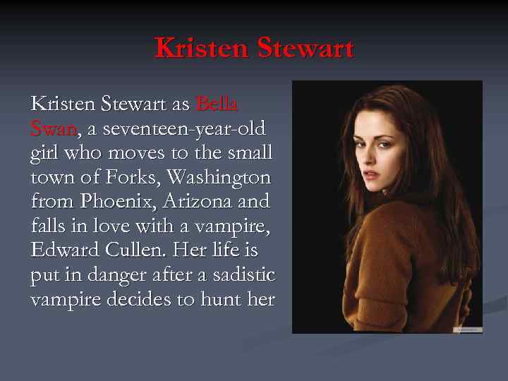 Kristen Stewart as Bella Swan, a seventeen-year-old girl who moves to the small town