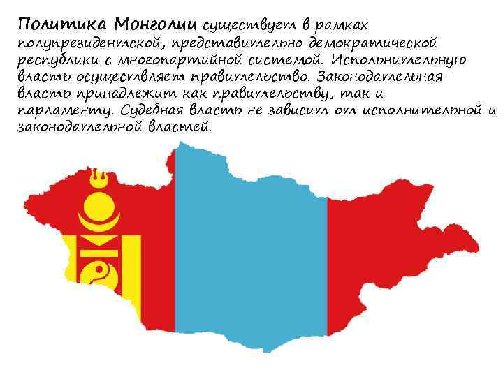 Политика Монголии существует в рамках полупрезидентской, представительно демократической республики с многопартийной системой. Испольнительную власть
