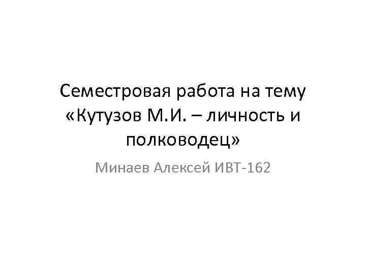 Семестровая работа на тему «Кутузов М. И. – личность и полководец» Минаев Алексей ИВТ-162