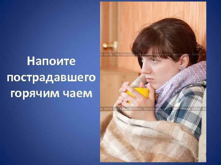 Напоите пострадавшего горячим чаем 