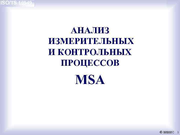 ISO/TS 16949 АНАЛИЗ ИЗМЕРИТЕЛЬНЫХ И КОНТРОЛЬНЫХ ПРОЦЕССОВ MSA © ВНИИС 1 
