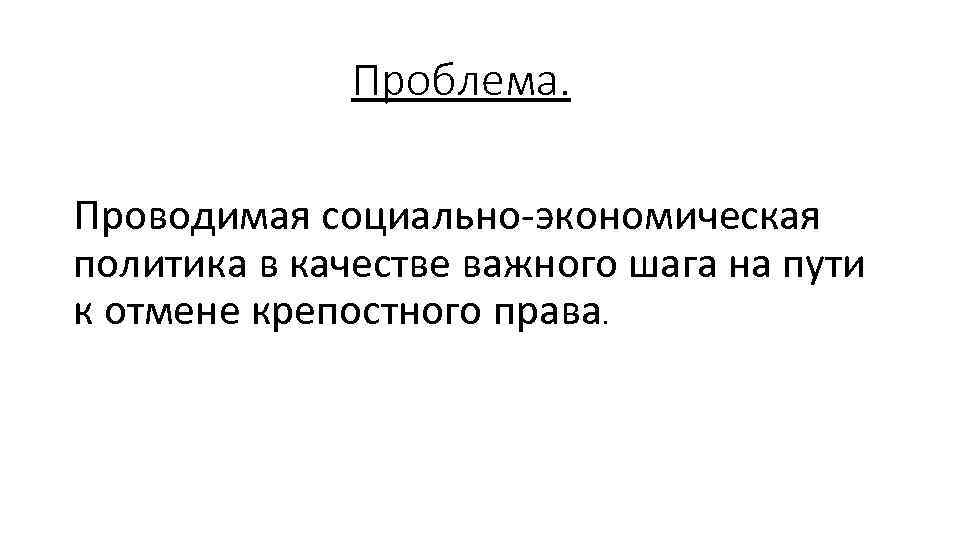 Проблема. Проводимая социально-экономическая политика в качестве важного шага на пути к отмене крепостного права.