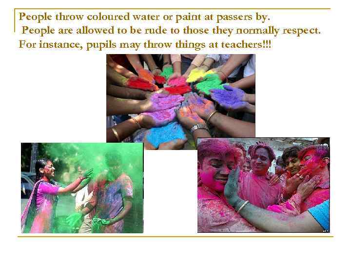 People throw coloured water or paint at passers by. People are allowed to be