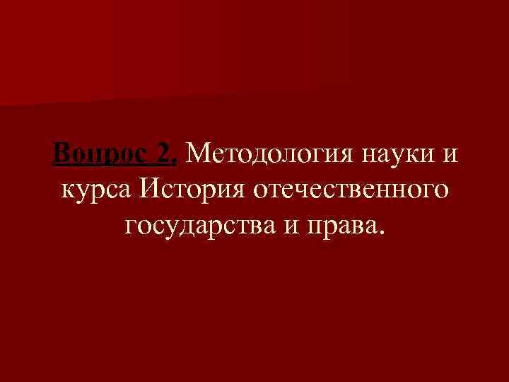 Вопрос 2. Методология науки и курса История отечественного государства и права. 