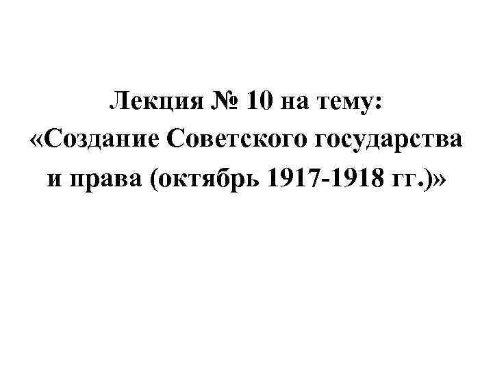 Лекция № 10 на тему: «Создание Советского государства и права (октябрь 1917 -1918 гг.