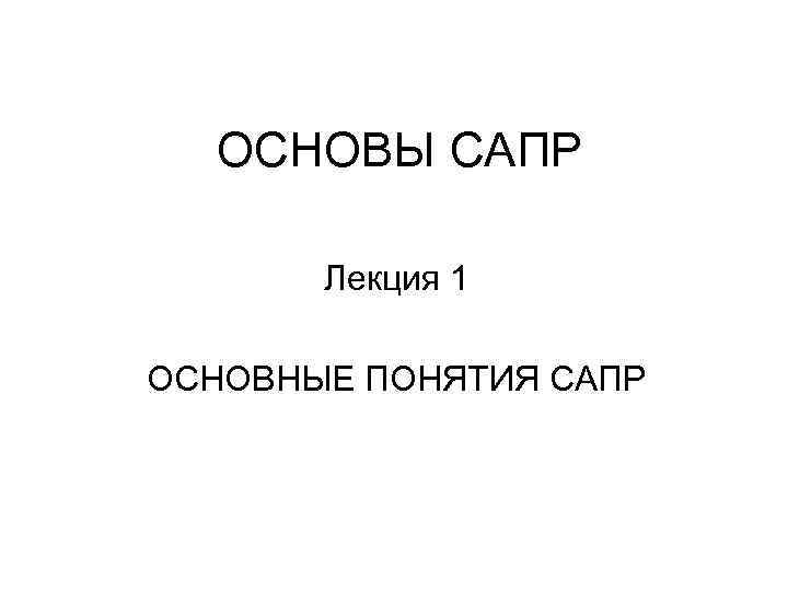 ОСНОВЫ САПР Лекция 1 ОСНОВНЫЕ ПОНЯТИЯ САПР 