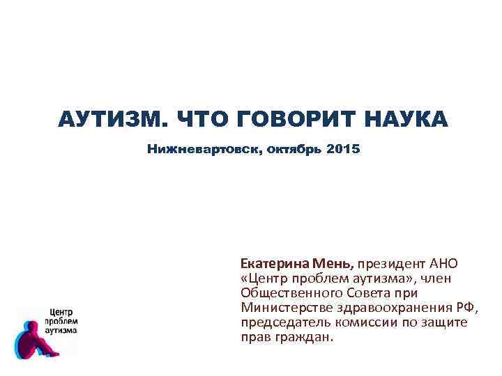 АУТИЗМ. ЧТО ГОВОРИТ НАУКА Нижневартовск, октябрь 2015 Екатерина Мень, президент АНО «Центр проблем аутизма»