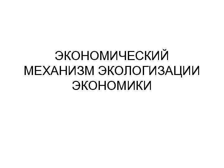 ЭКОНОМИЧЕСКИЙ МЕХАНИЗМ ЭКОЛОГИЗАЦИИ ЭКОНОМИКИ 