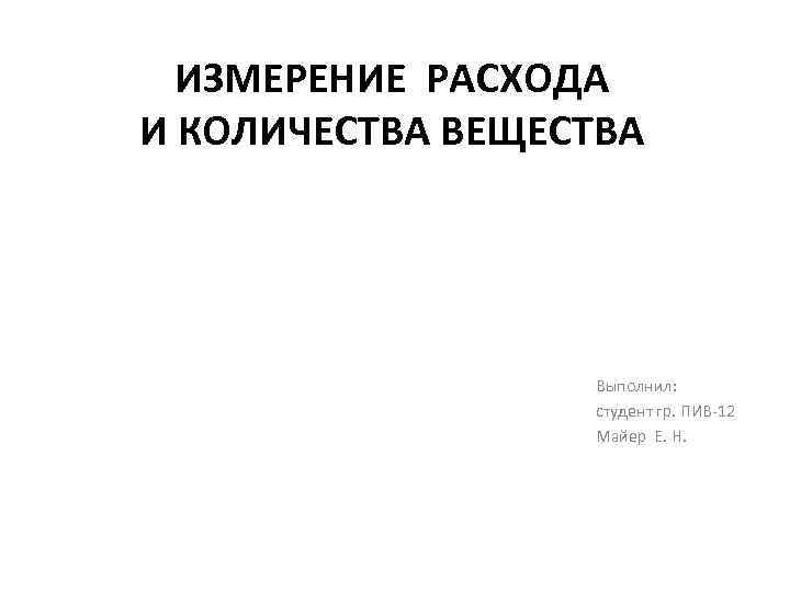 ИЗМЕРЕНИЕ РАСХОДА И КОЛИЧЕСТВА ВЕЩЕСТВА Выполнил: студент гр. ПИВ 12 Майер Е. Н. 