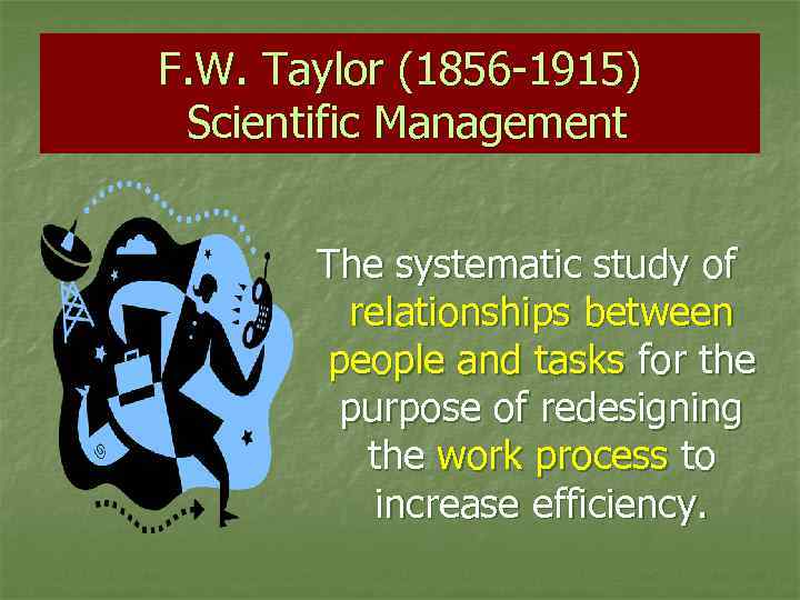 F. W. Taylor (1856 -1915) Scientific Management The systematic study of relationships between people