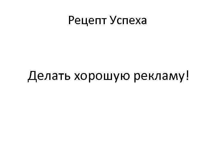 Рецепт Успеха Делать хорошую рекламу! 
