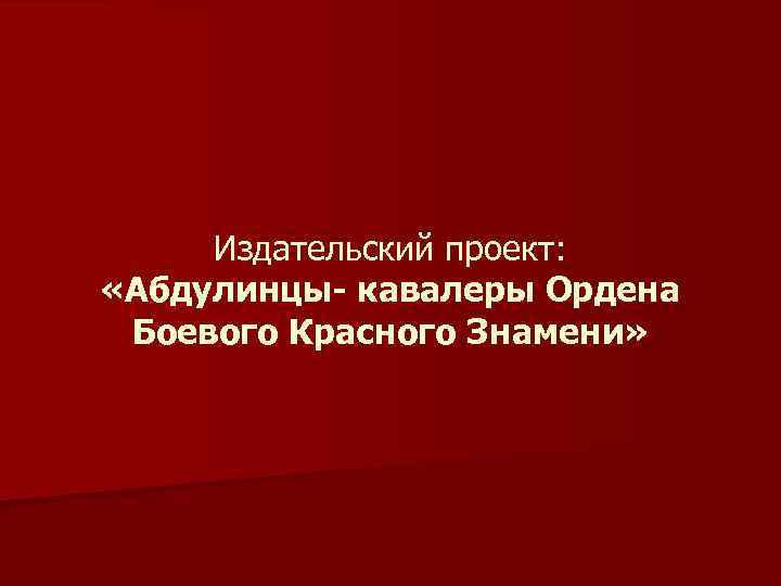 Издательский проект: «Абдулинцы- кавалеры Ордена Боевого Красного Знамени» 