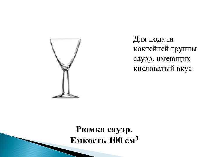 Для подачи коктейлей группы сауэр, имеющих кисловатый вкус Рюмка сауэр. Емкость 100 см 3