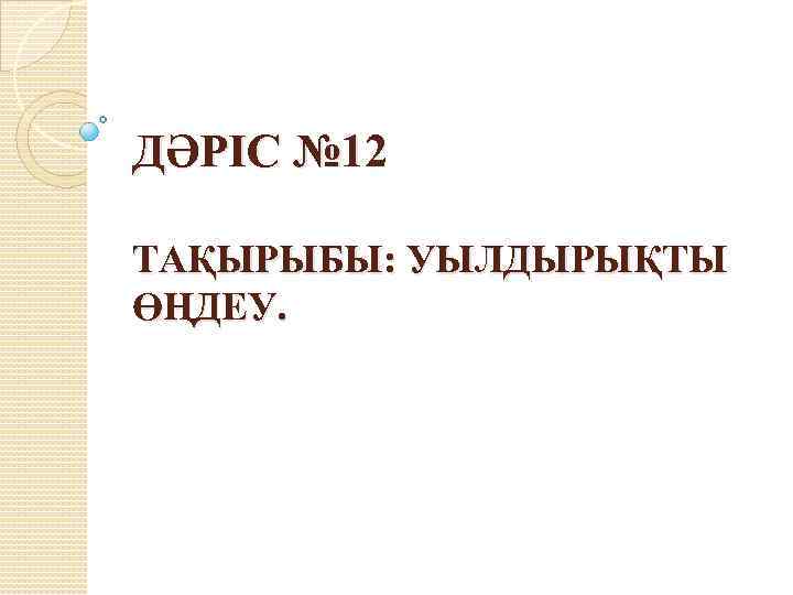 ДӘРІС № 12 ТАҚЫРЫБЫ: УЫЛДЫРЫҚТЫ ӨҢДЕУ. 