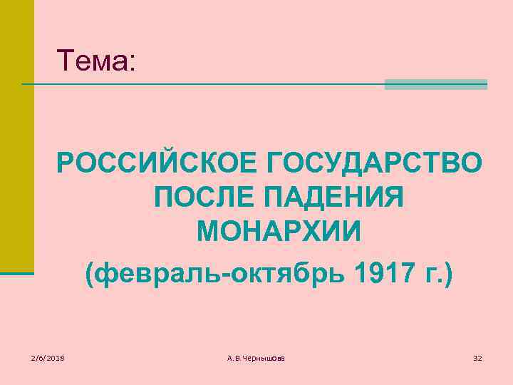 Тема: РОССИЙСКОЕ ГОСУДАРСТВО ПОСЛЕ ПАДЕНИЯ МОНАРХИИ (февраль-октябрь 1917 г. ) 2/6/2018 А. В. Чернышова