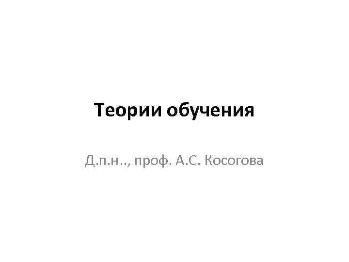 Теории обучения Д. п. н. . , проф. А. С. Косогова 