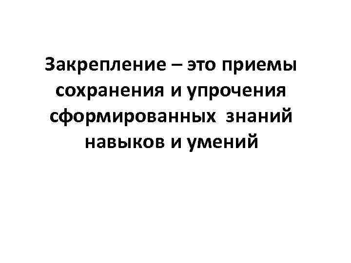 Закрепление – это приемы сохранения и упрочения сформированных знаний навыков и умений 