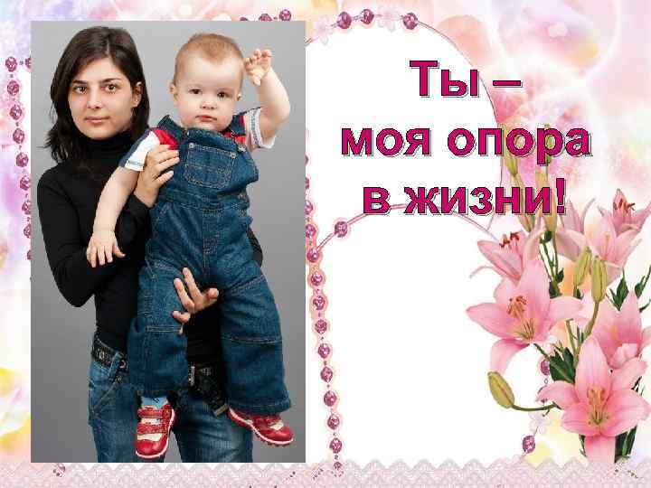 Ты – моя опора в жизни! 
