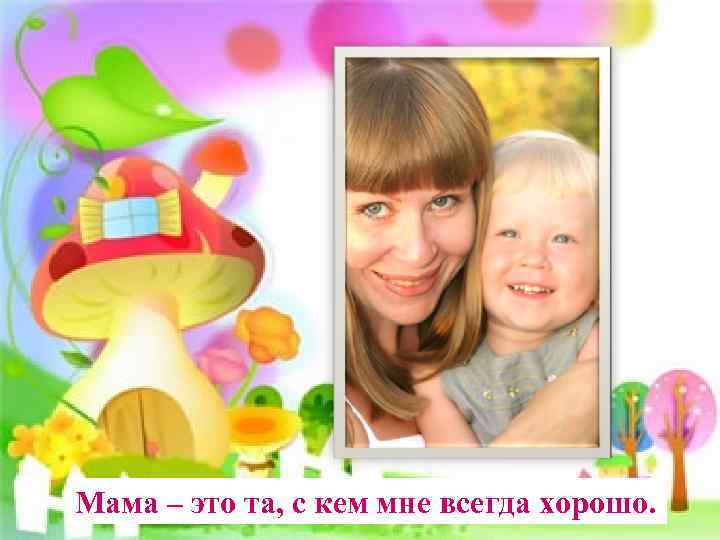 Мама – это та, с кем мне всегда хорошо. 
